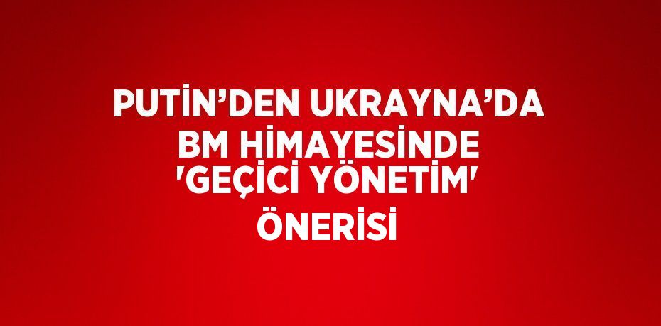 PUTİN’DEN UKRAYNA’DA BM HİMAYESİNDE 'GEÇİCİ YÖNETİM' ÖNERİSİ