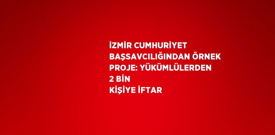 İZMİR CUMHURİYET BAŞSAVCILIĞINDAN ÖRNEK PROJE: YÜKÜMLÜLERDEN 2 BİN KİŞİYE İFTAR
