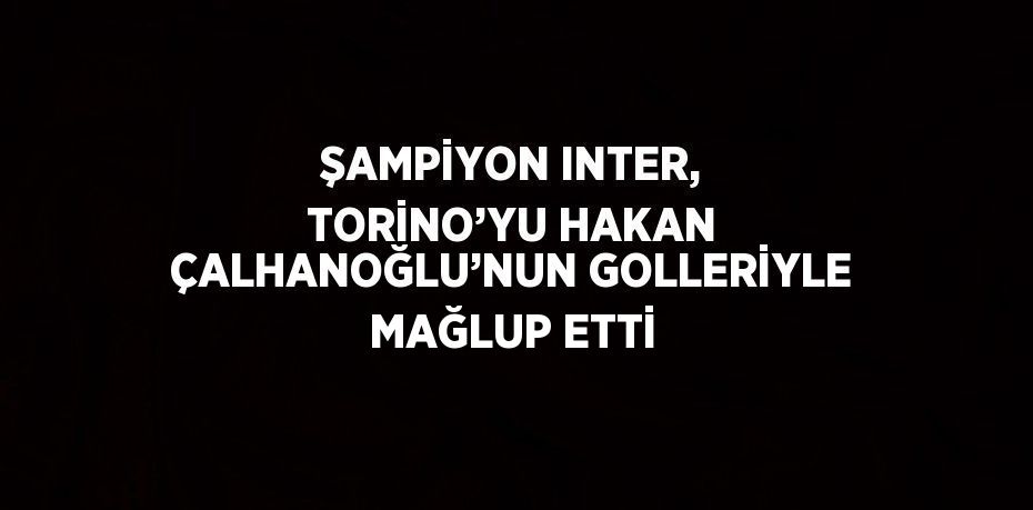 ŞAMPİYON INTER, TORİNO’YU HAKAN ÇALHANOĞLU’NUN GOLLERİYLE MAĞLUP ETTİ