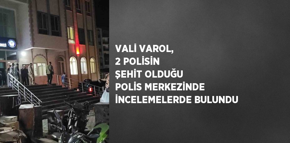 VALİ VAROL, 2 POLİSİN ŞEHİT OLDUĞU POLİS MERKEZİNDE İNCELEMELERDE BULUNDU