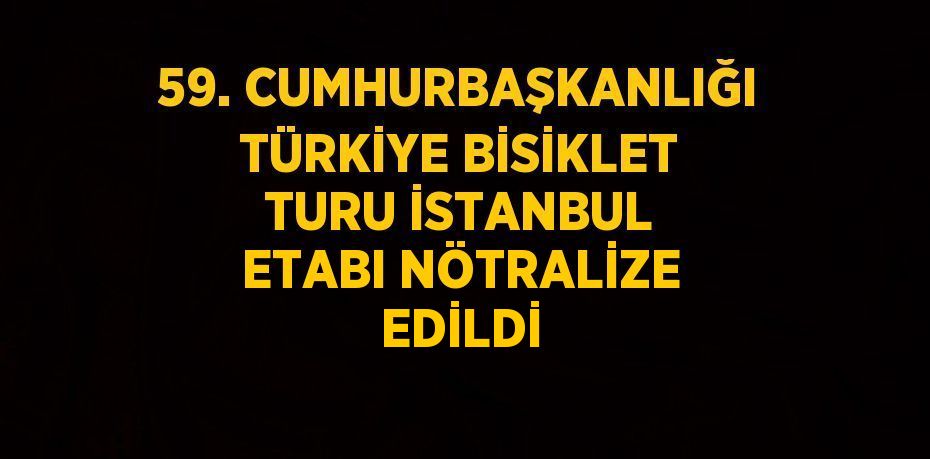 59. CUMHURBAŞKANLIĞI TÜRKİYE BİSİKLET TURU İSTANBUL ETABI NÖTRALİZE EDİLDİ