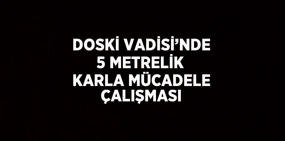 DOSKİ VADİSİ’NDE 5 METRELİK KARLA MÜCADELE ÇALIŞMASI