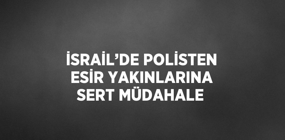 İSRAİL’DE POLİSTEN ESİR YAKINLARINA SERT MÜDAHALE