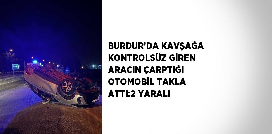 BURDUR’DA KAVŞAĞA KONTROLSÜZ GİREN ARACIN ÇARPTIĞI OTOMOBİL TAKLA ATTI:2 YARALI