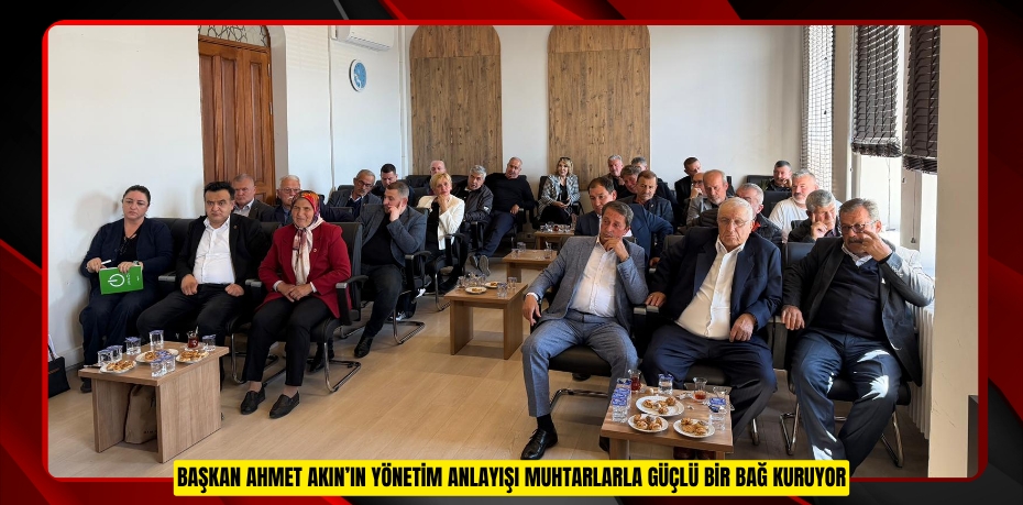BAŞKAN AHMET AKIN’IN YÖNETİM ANLAYIŞI MUHTARLARLA GÜÇLÜ BİR BAĞ KURUYOR