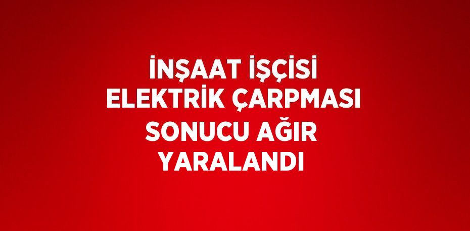 İNŞAAT İŞÇİSİ ELEKTRİK ÇARPMASI SONUCU AĞIR YARALANDI