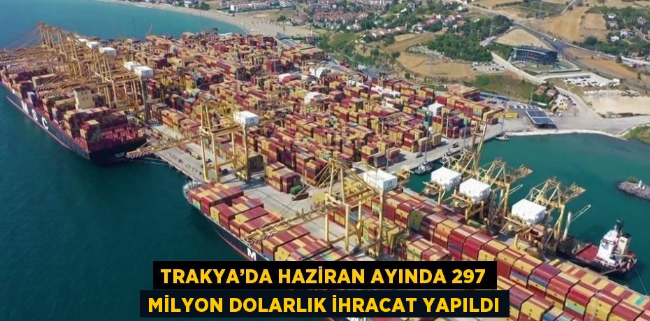 TRAKYA’DA HAZİRAN AYINDA 297 MİLYON DOLARLIK İHRACAT YAPILDI