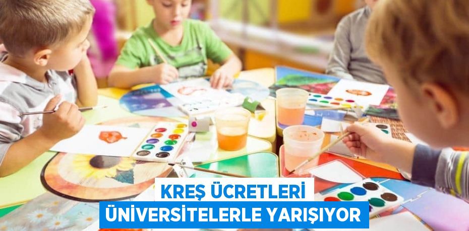 KREŞ ÜCRETLERİ ÜNİVERSİTELERLE YARIŞIYOR