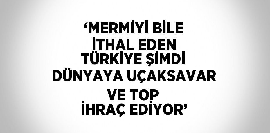 ‘MERMİYİ BİLE İTHAL EDEN TÜRKİYE ŞİMDİ DÜNYAYA UÇAKSAVAR VE TOP İHRAÇ EDİYOR’