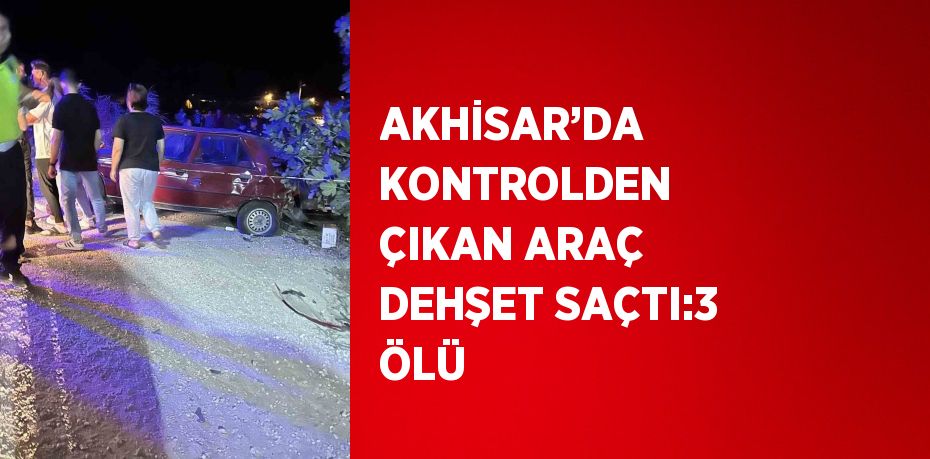 AKHİSAR’DA KONTROLDEN ÇIKAN ARAÇ DEHŞET SAÇTI:3 ÖLÜ