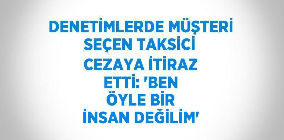 DENETİMLERDE MÜŞTERİ SEÇEN TAKSİCİ CEZAYA İTİRAZ ETTİ: 'BEN ÖYLE BİR İNSAN DEĞİLİM'