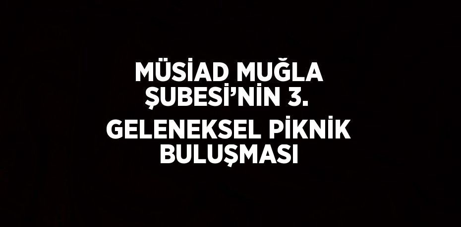 MÜSİAD MUĞLA ŞUBESİ’NİN 3. GELENEKSEL PİKNİK BULUŞMASI
