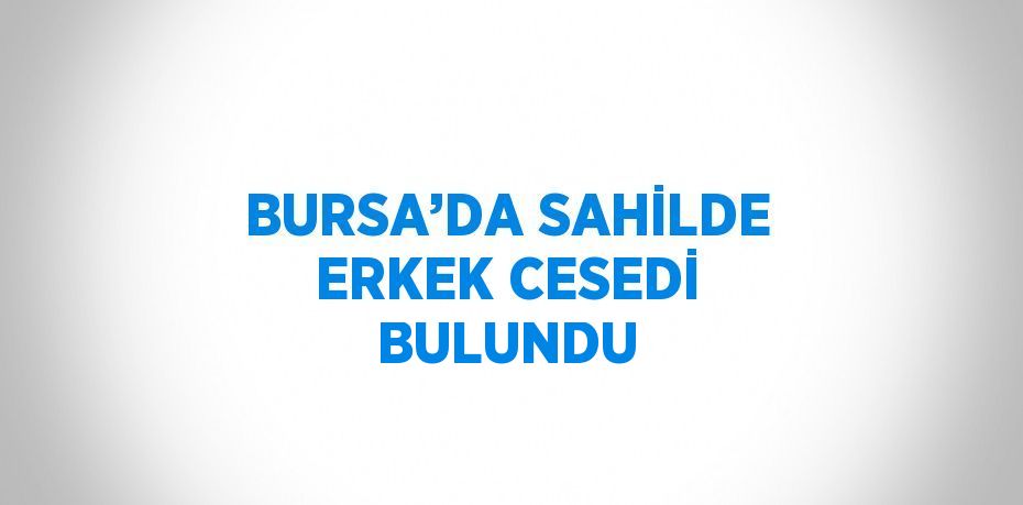 BURSA’DA SAHİLDE ERKEK CESEDİ BULUNDU