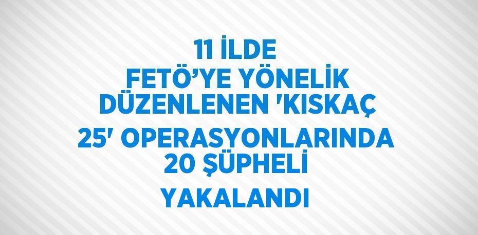 11 İLDE FETÖ’YE YÖNELİK DÜZENLENEN 'KISKAÇ 25' OPERASYONLARINDA 20 ŞÜPHELİ YAKALANDI