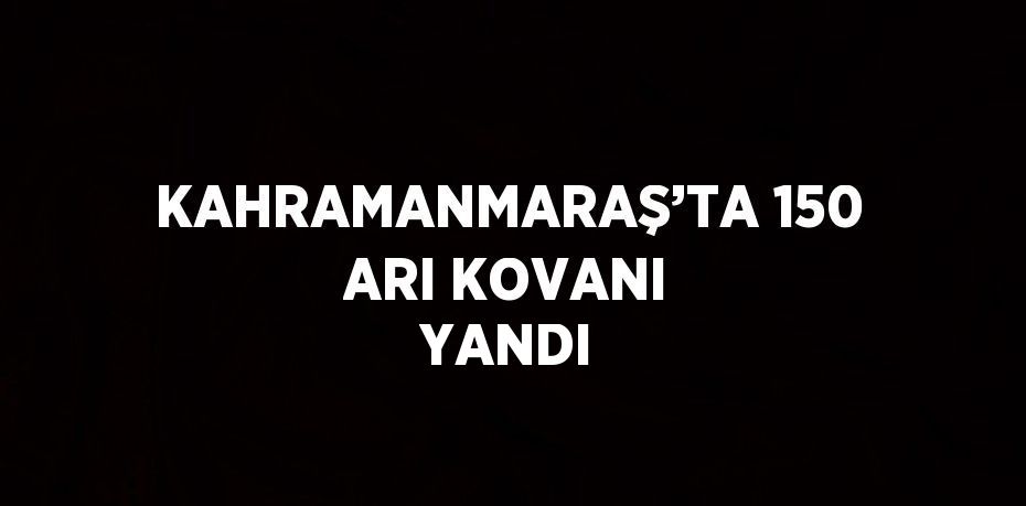 KAHRAMANMARAŞ’TA 150 ARI KOVANI YANDI