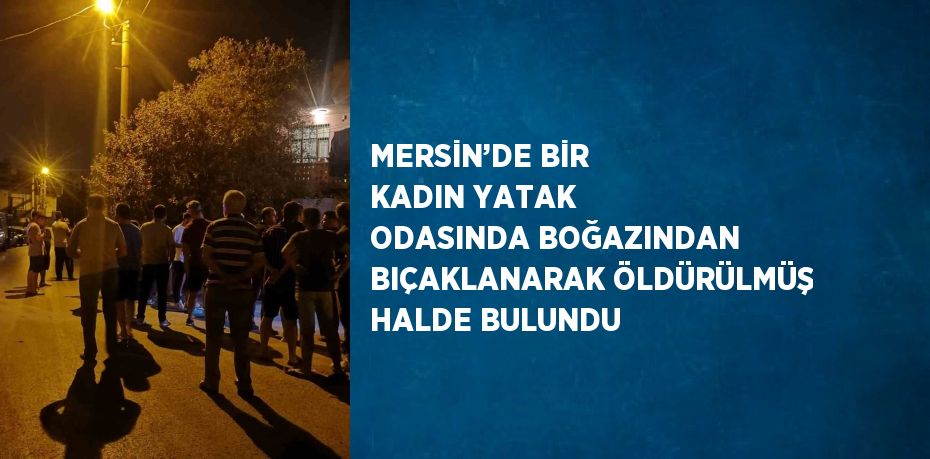 MERSİN’DE BİR KADIN YATAK ODASINDA BOĞAZINDAN BIÇAKLANARAK ÖLDÜRÜLMÜŞ HALDE BULUNDU