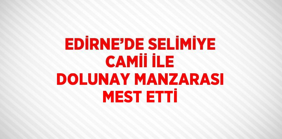 EDİRNE’DE SELİMİYE CAMİİ İLE DOLUNAY MANZARASI MEST ETTİ
