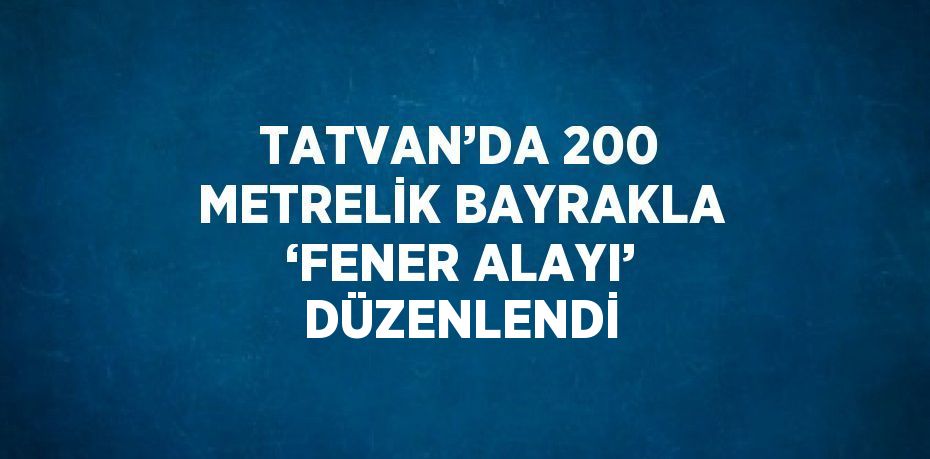 TATVAN’DA 200 METRELİK BAYRAKLA ‘FENER ALAYI’ DÜZENLENDİ