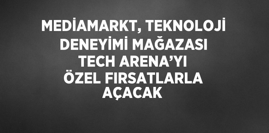MEDİAMARKT, TEKNOLOJİ DENEYİMİ MAĞAZASI TECH ARENA’YI ÖZEL FIRSATLARLA AÇACAK