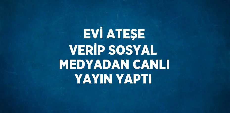 EVİ ATEŞE VERİP SOSYAL MEDYADAN CANLI YAYIN YAPTI
