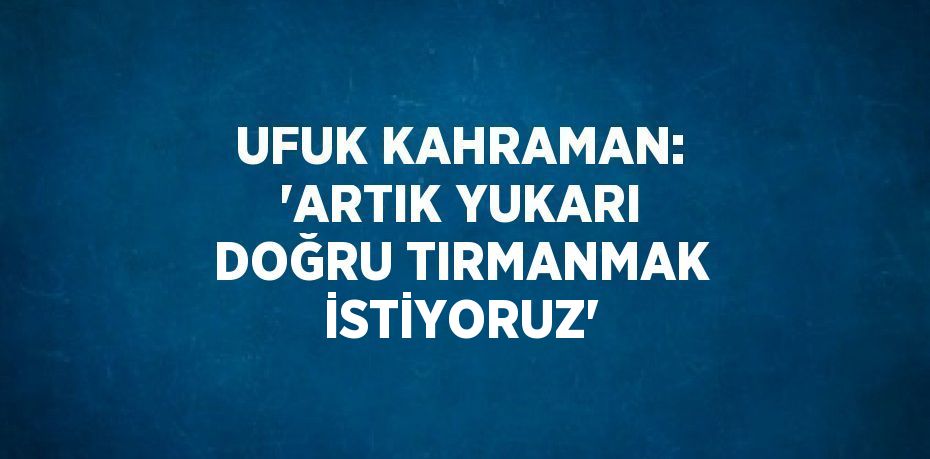 UFUK KAHRAMAN: 'ARTIK YUKARI DOĞRU TIRMANMAK İSTİYORUZ'