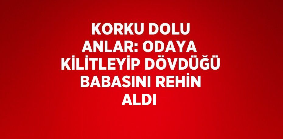KORKU DOLU ANLAR: ODAYA KİLİTLEYİP DÖVDÜĞÜ BABASINI REHİN ALDI