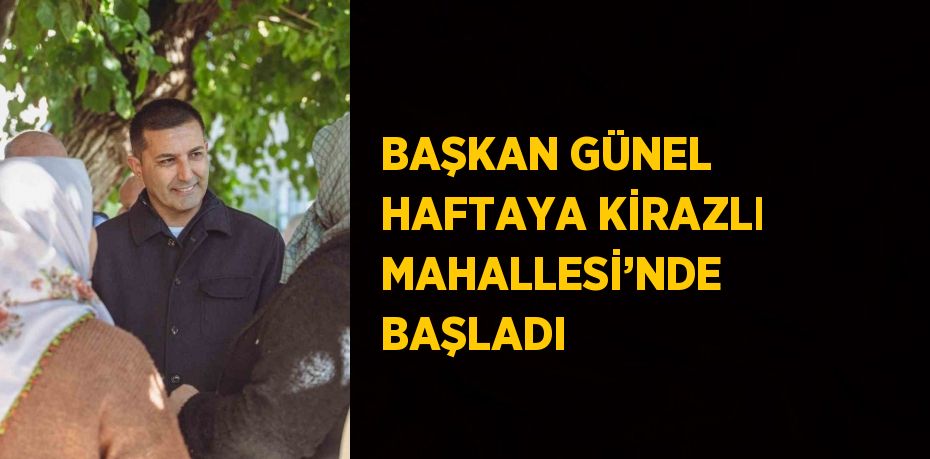 BAŞKAN GÜNEL HAFTAYA KİRAZLI MAHALLESİ’NDE BAŞLADI