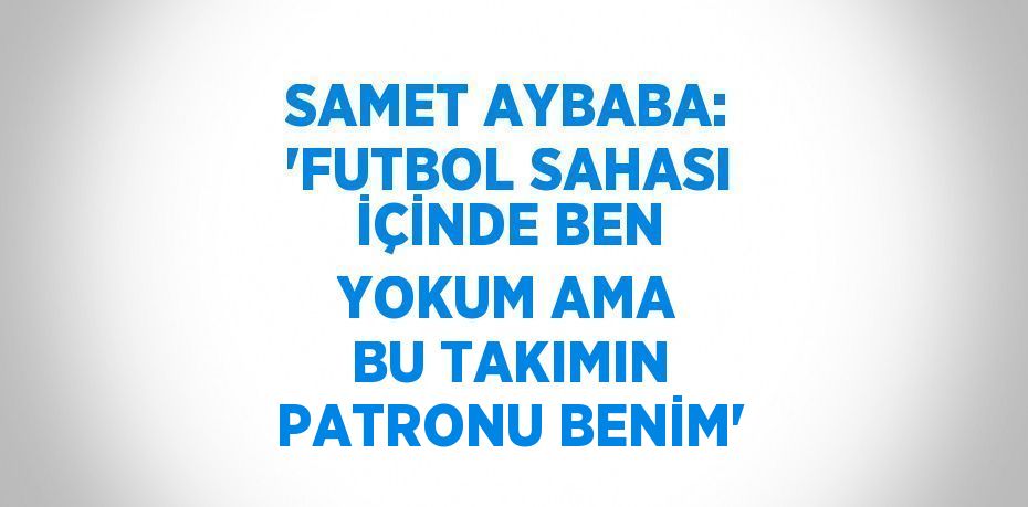 SAMET AYBABA: 'FUTBOL SAHASI İÇİNDE BEN YOKUM AMA BU TAKIMIN PATRONU BENİM'