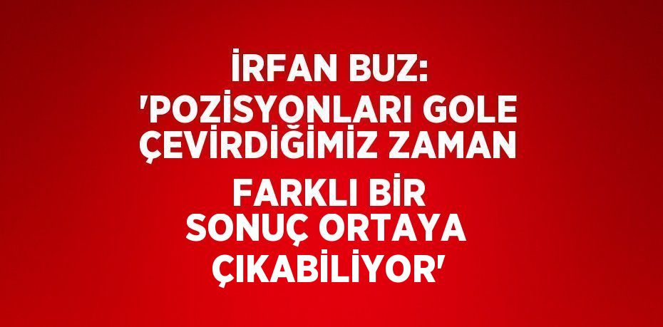 İRFAN BUZ: 'POZİSYONLARI GOLE ÇEVİRDİĞİMİZ ZAMAN FARKLI BİR SONUÇ ORTAYA ÇIKABİLİYOR'