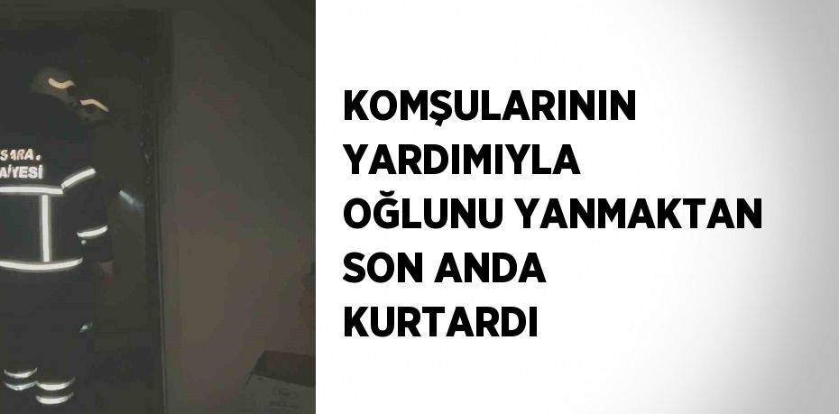 KOMŞULARININ YARDIMIYLA OĞLUNU YANMAKTAN SON ANDA KURTARDI