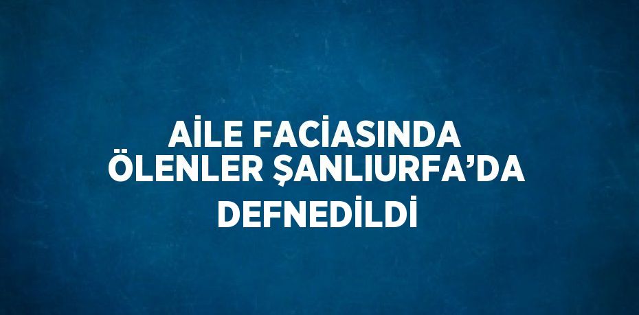 AİLE FACİASINDA ÖLENLER ŞANLIURFA’DA DEFNEDİLDİ