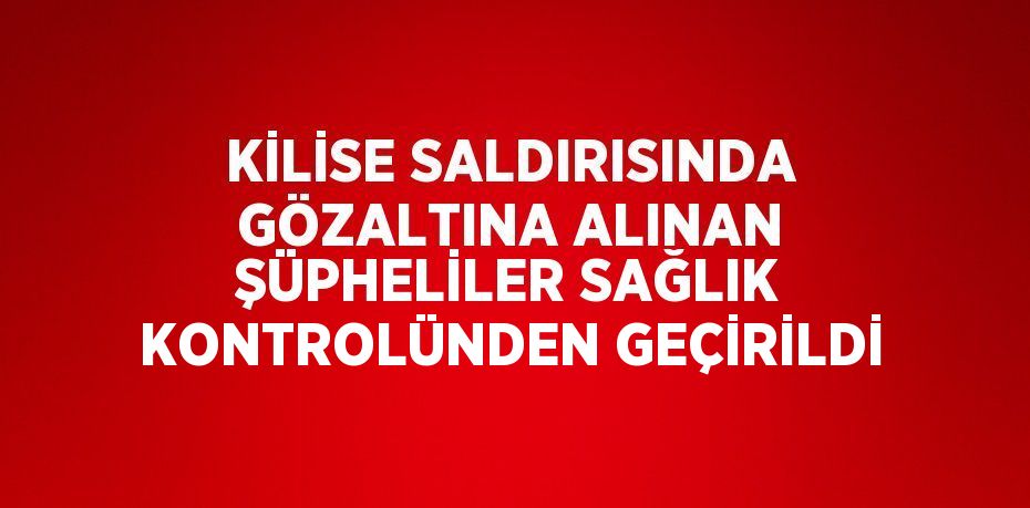 KİLİSE SALDIRISINDA GÖZALTINA ALINAN ŞÜPHELİLER SAĞLIK KONTROLÜNDEN GEÇİRİLDİ