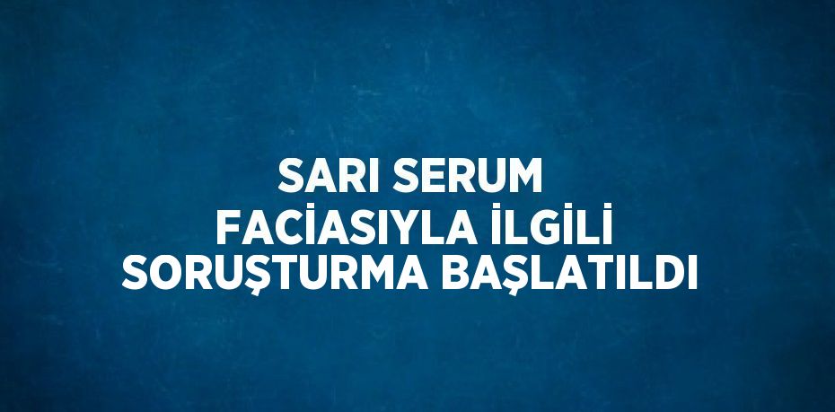 SARI SERUM FACİASIYLA İLGİLİ SORUŞTURMA BAŞLATILDI