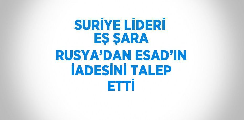 SURİYE LİDERİ EŞ ŞARA RUSYA’DAN ESAD’IN İADESİNİ TALEP ETTİ