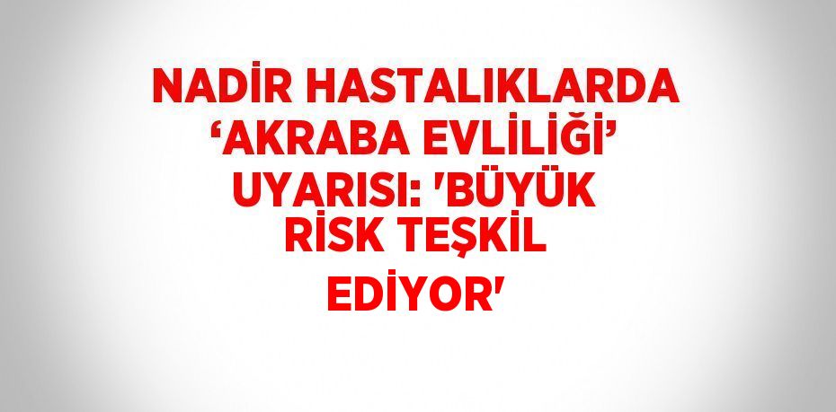 NADİR HASTALIKLARDA ‘AKRABA EVLİLİĞİ’ UYARISI: 'BÜYÜK RİSK TEŞKİL EDİYOR'