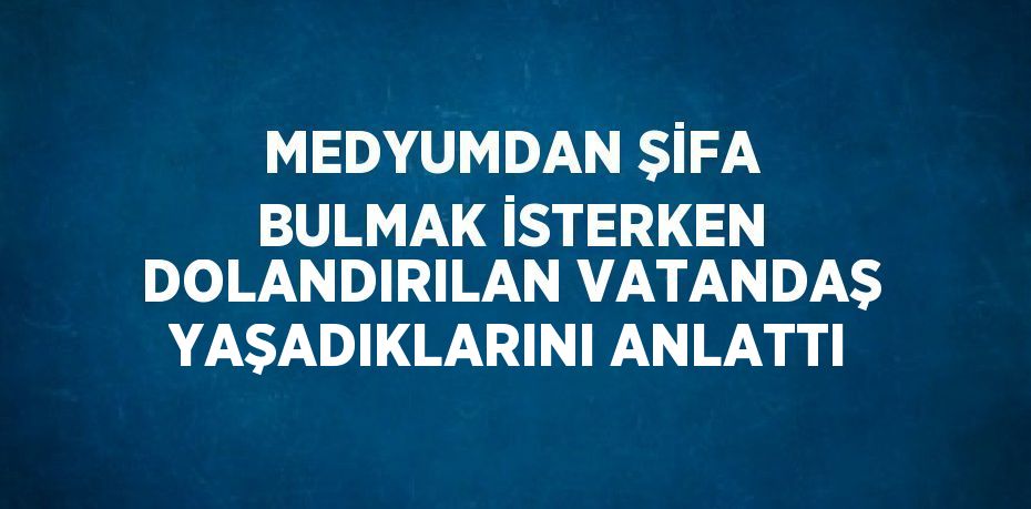 MEDYUMDAN ŞİFA BULMAK İSTERKEN DOLANDIRILAN VATANDAŞ YAŞADIKLARINI ANLATTI