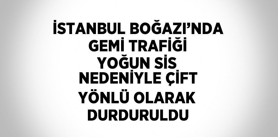İSTANBUL BOĞAZI’NDA GEMİ TRAFİĞİ YOĞUN SİS NEDENİYLE ÇİFT YÖNLÜ OLARAK DURDURULDU