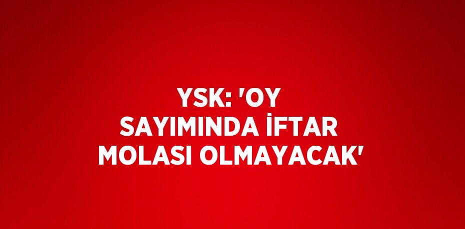 YSK: 'OY SAYIMINDA İFTAR MOLASI OLMAYACAK'