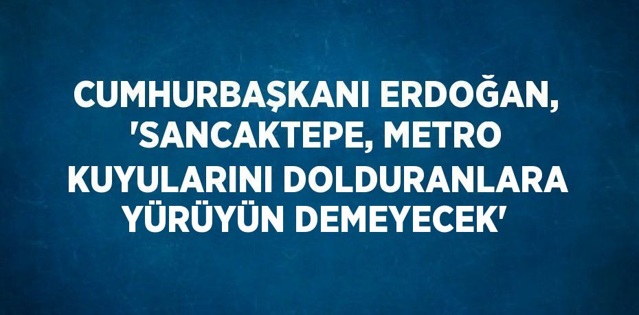 CUMHURBAŞKANI ERDOĞAN, 'SANCAKTEPE, METRO KUYULARINI DOLDURANLARA YÜRÜYÜN DEMEYECEK'