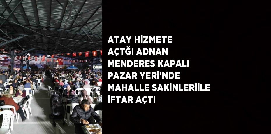 ATAY HİZMETE AÇTĞI ADNAN MENDERES KAPALI PAZAR YERİ’NDE MAHALLE SAKİNLERİİLE İFTAR AÇTI