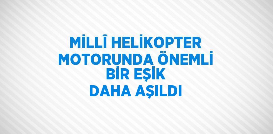 MİLLÎ HELİKOPTER MOTORUNDA ÖNEMLİ BİR EŞİK DAHA AŞILDI