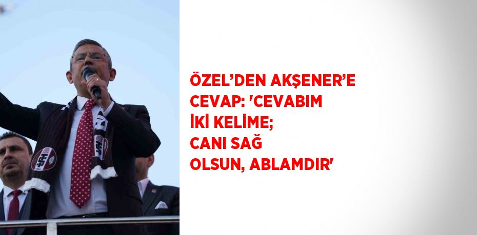ÖZEL’DEN AKŞENER’E CEVAP: 'CEVABIM İKİ KELİME; CANI SAĞ OLSUN, ABLAMDIR'