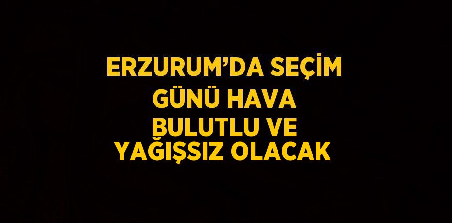 ERZURUM’DA SEÇİM GÜNÜ HAVA BULUTLU VE YAĞIŞSIZ OLACAK