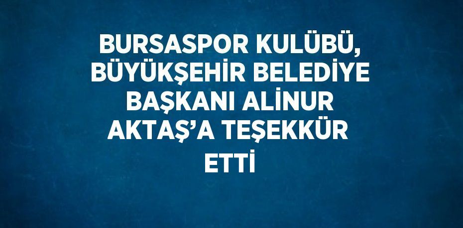 BURSASPOR KULÜBÜ, BÜYÜKŞEHİR BELEDİYE BAŞKANI ALİNUR AKTAŞ’A TEŞEKKÜR ETTİ