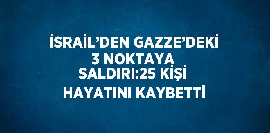 İSRAİL’DEN GAZZE’DEKİ 3 NOKTAYA SALDIRI:25 KİŞİ HAYATINI KAYBETTİ