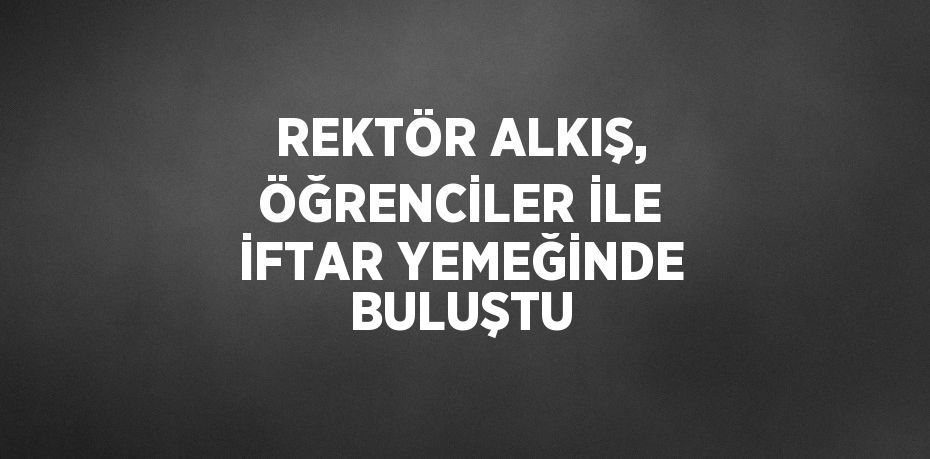 REKTÖR ALKIŞ, ÖĞRENCİLER İLE İFTAR YEMEĞİNDE BULUŞTU