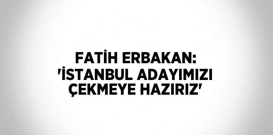 FATİH ERBAKAN: 'İSTANBUL ADAYIMIZI ÇEKMEYE HAZIRIZ'
