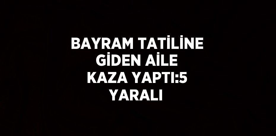 BAYRAM TATİLİNE GİDEN AİLE KAZA YAPTI:5 YARALI