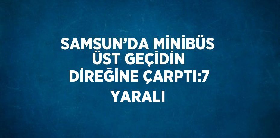 SAMSUN’DA MİNİBÜS ÜST GEÇİDİN DİREĞİNE ÇARPTI:7 YARALI