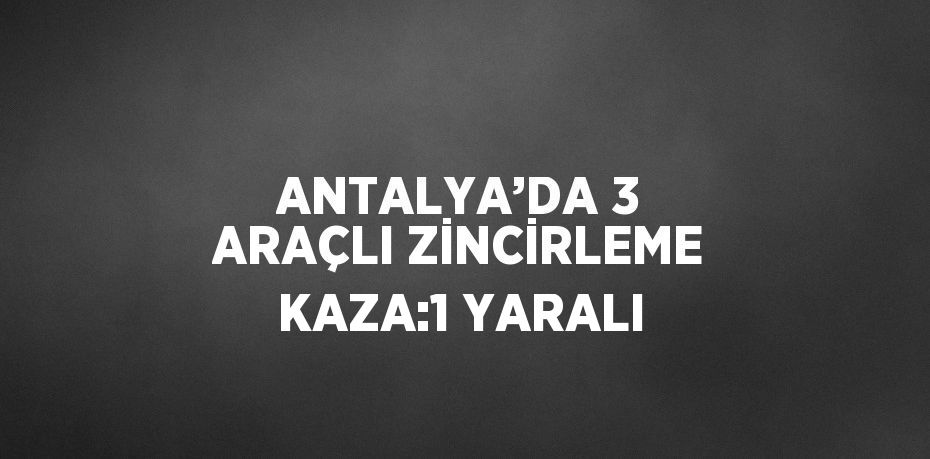 ANTALYA’DA 3 ARAÇLI ZİNCİRLEME KAZA:1 YARALI